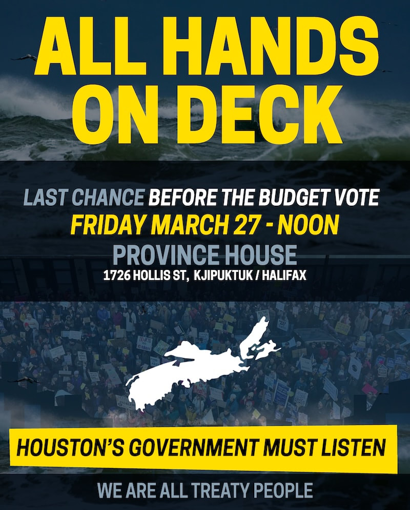 All Hands On Deck: Last chance before the budget vote. Friday, March 27 – noon. Province House, 1726 Hollis Street, Kjipuktuk / Halifax. Houston's government must listen. We are all treaty people.